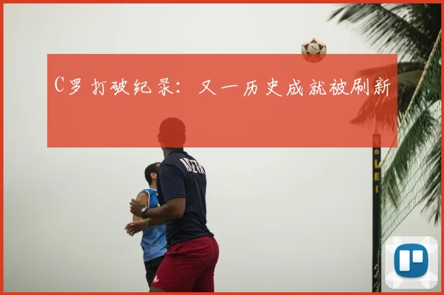 C罗打破纪录：又一历史成就被刷新