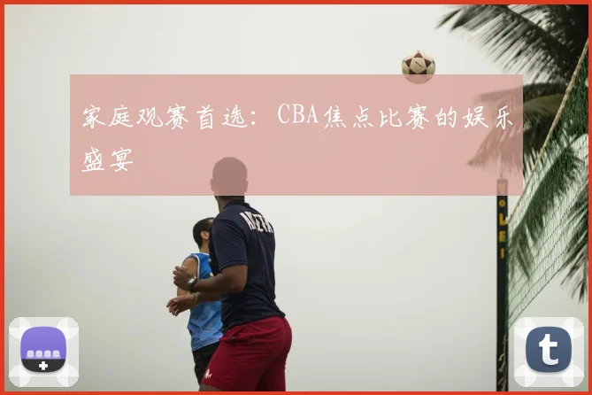 家庭观赛首选:CBA焦点比赛的娱乐盛宴
