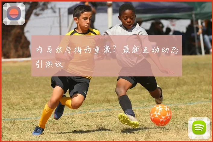 内马尔与梅西重聚？最新互动动态引热议