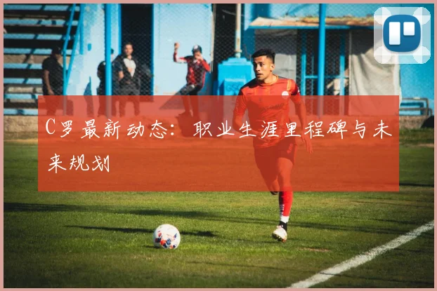 C罗最新动态：职业生涯里程碑与未来规划