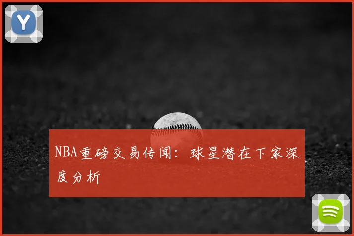 NBA重磅交易传闻：球星潜在下家深度分析