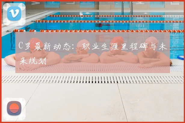 C罗最新动态：职业生涯里程碑与未来规划