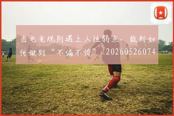 当电竞规则遇上人性弱点，裁判如何做到“不偏不倚”_20260526074302