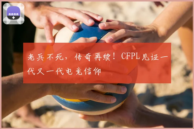 老兵不死,传奇再续!CFPL见证一代又一代电竞信仰