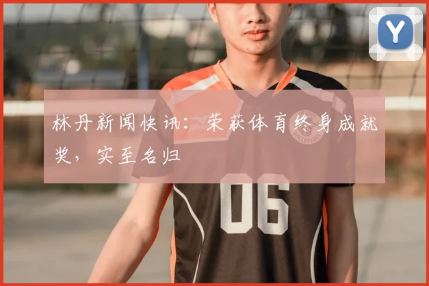 林丹新闻快讯：荣获体育终身成就奖，实至名归