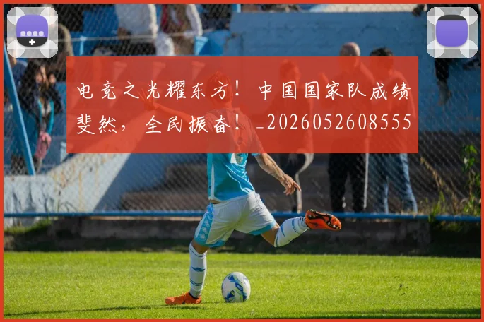 电竞之光耀东方！中国国家队成绩斐然，全民振奋！_20260526085556