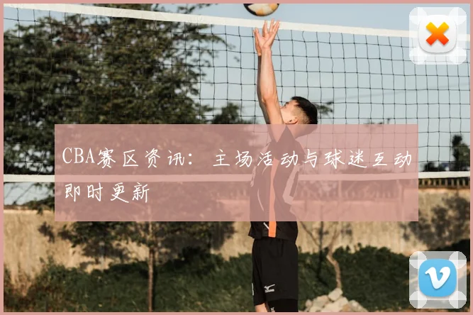 CBA赛区资讯：主场活动与球迷互动即时更新