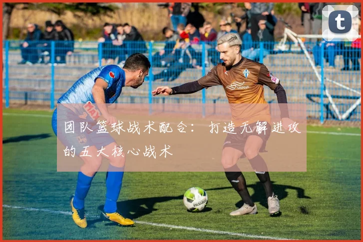 团队篮球战术配合：打造无解进攻的五大核心战术
