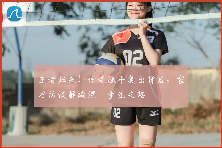 王者归来！传奇选手复出背后，官方访谈解读涅槃重生之路