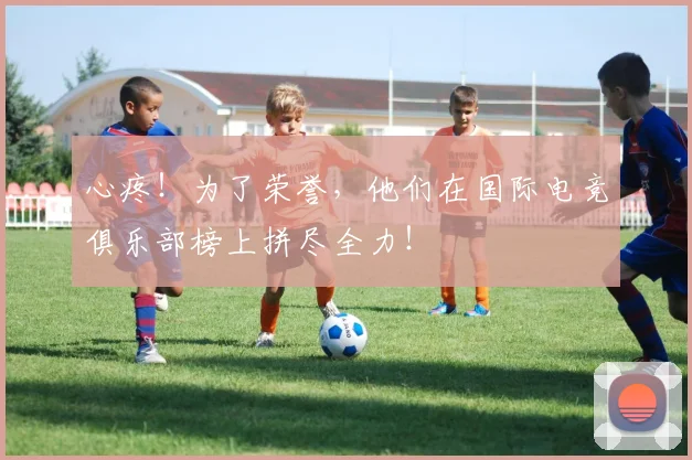 心疼！为了荣誉，他们在国际电竞俱乐部榜上拼尽全力！