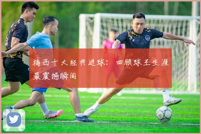 梅西十大经典进球：回顾球王生涯最震撼瞬间