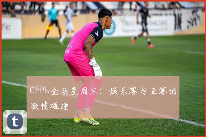 CFPL全明星周末：娱乐赛与正赛的激情碰撞