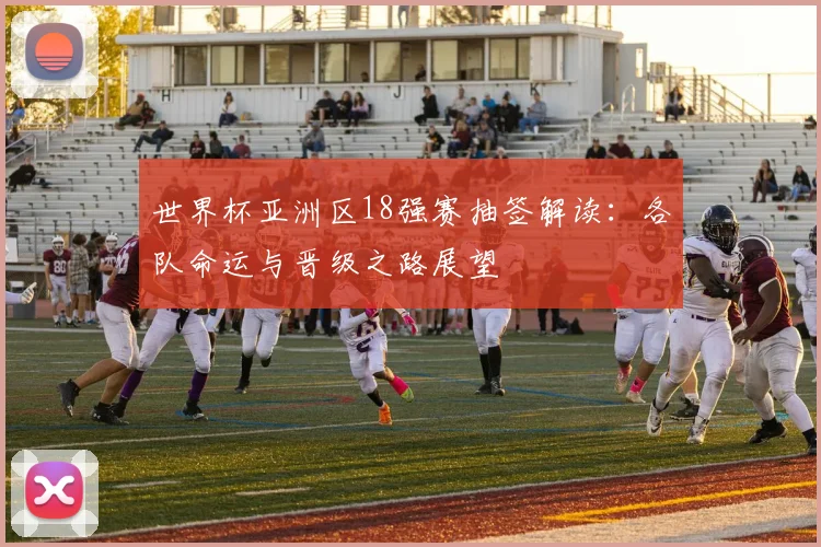 世界杯亚洲区18强赛抽签解读：各队命运与晋级之路展望