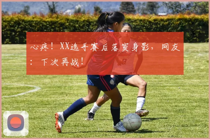 心疼！XX选手赛后落寞身影，网友：下次再战！