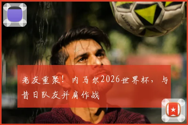 老友重聚！内马尔2026世界杯，与昔日队友并肩作战