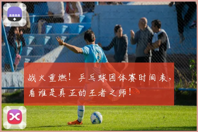 战火重燃！乒乓球团体赛时间表，看谁是真正的王者之师！
