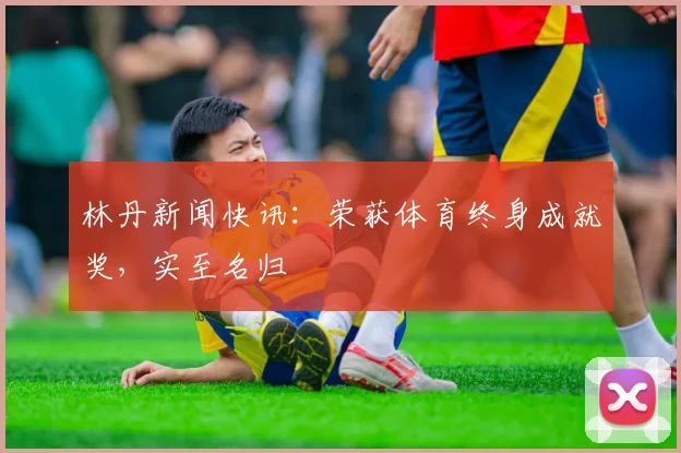 林丹新闻快讯：荣获体育终身成就奖，实至名归