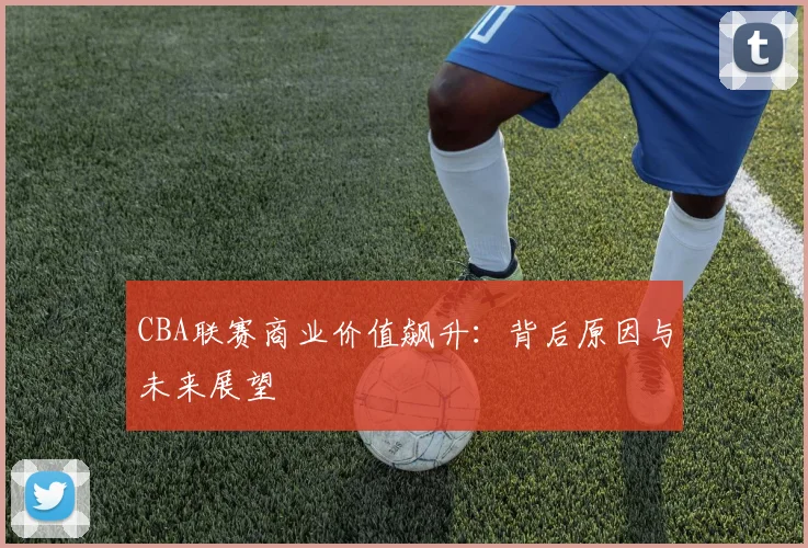 CBA联赛商业价值飙升：背后原因与未来展望
