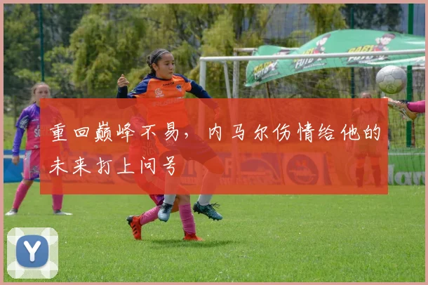 重回巅峰不易，内马尔伤情给他的未来打上问号