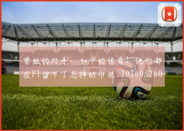 曾经的对手，如今的传奇！他们都在F1留下了怎样的印记_20260526085133