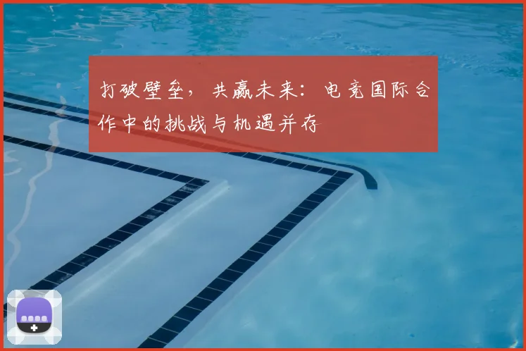 打破壁垒，共赢未来：电竞国际合作中的挑战与机遇并存