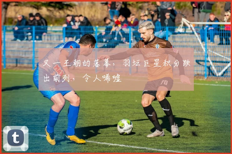 又一王朝的落幕，羽坛巨星积分跌出前列，令人唏嘘