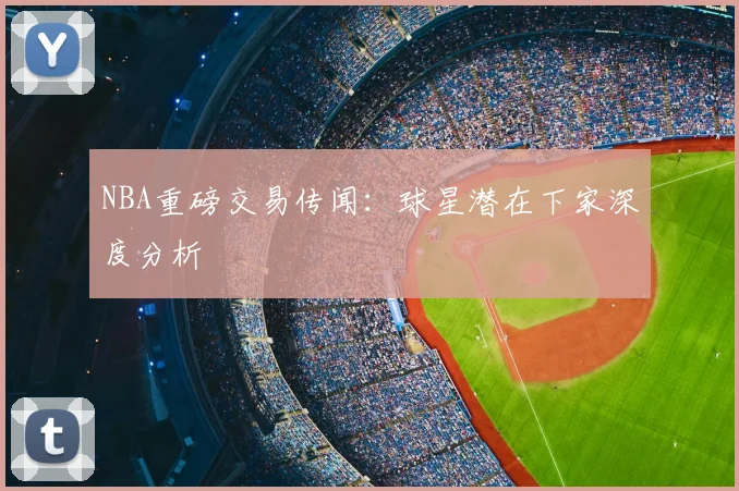 NBA重磅交易传闻：球星潜在下家深度分析