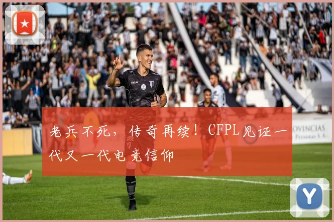 老兵不死，传奇再续！CFPL见证一代又一代电竞信仰