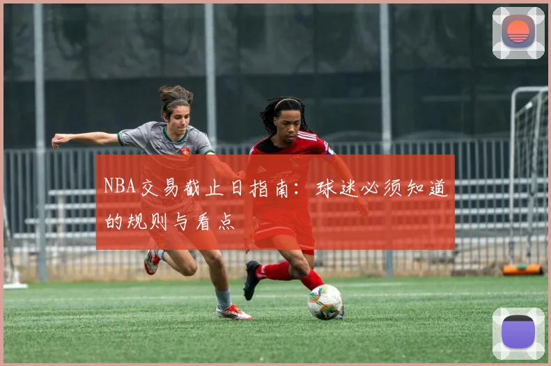 NBA交易截止日指南：球迷必须知道的规则与看点
