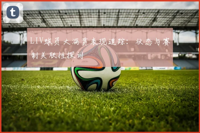 LIV球员大满贯表现追踪：状态与赛制关联性探讨