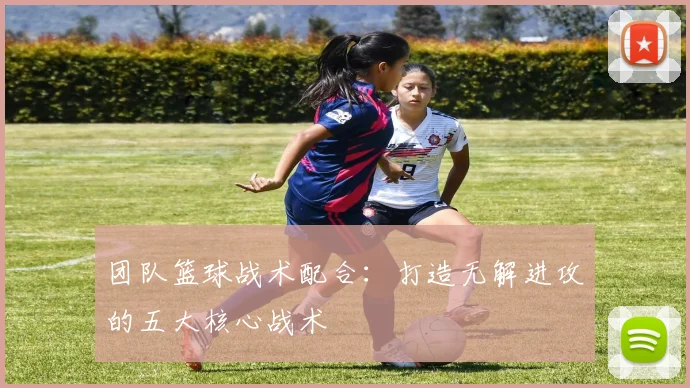 团队篮球战术配合：打造无解进攻的五大核心战术