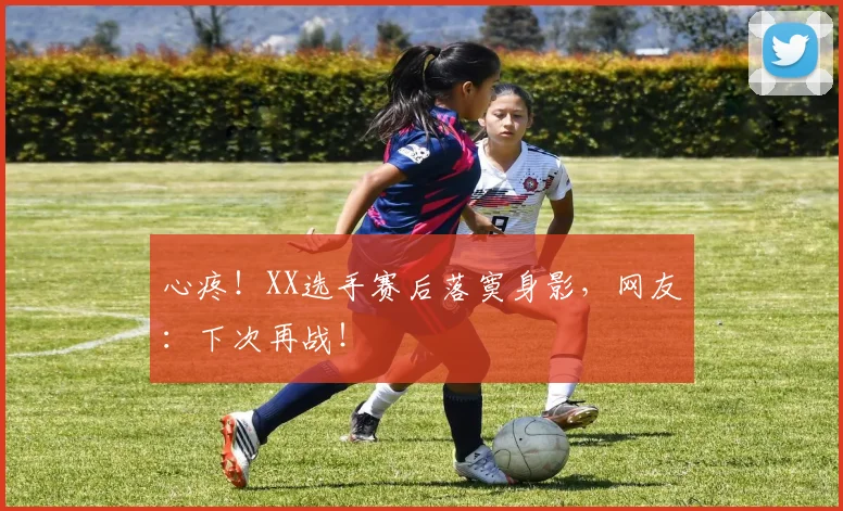 心疼！XX选手赛后落寞身影，网友：下次再战！