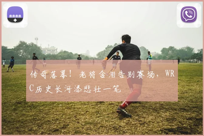 传奇落幕！老将含泪告别赛场，WRC历史长河添悲壮一笔
