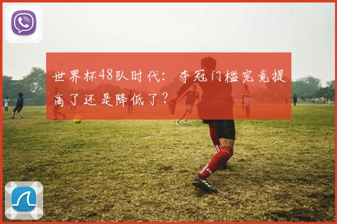 世界杯48队时代：夺冠门槛究竟提高了还是降低了？