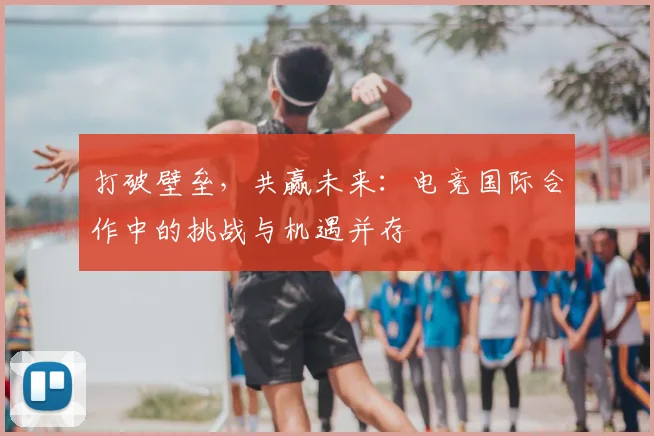打破壁垒，共赢未来：电竞国际合作中的挑战与机遇并存