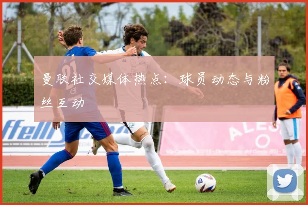曼联社交媒体热点：球员动态与粉丝互动