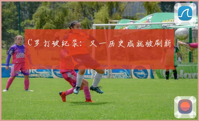 C罗打破纪录:又一历史成就被刷新