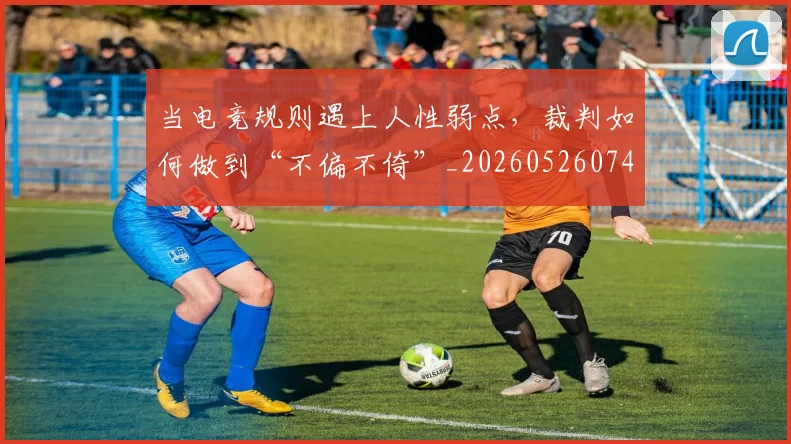当电竞规则遇上人性弱点，裁判如何做到“不偏不倚”_20260526074302