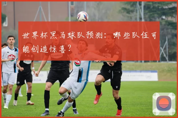世界杯黑马球队预测：哪些队伍可能创造惊喜？