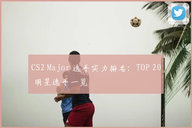 CS2 Major 选手实力排名：TOP 20 明星选手一览