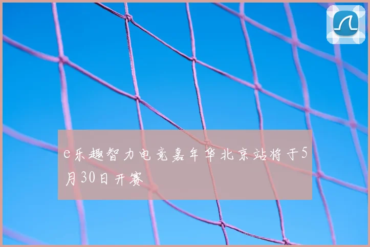 e乐趣智力电竞嘉年华北京站将于5月30日开赛