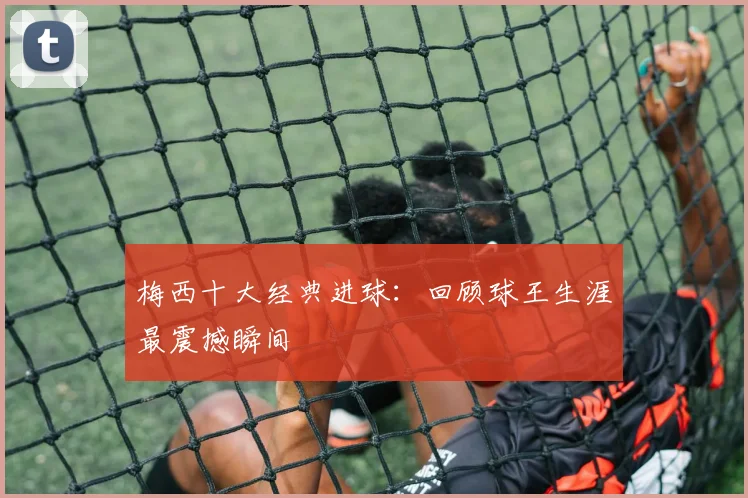 梅西十大经典进球：回顾球王生涯最震撼瞬间