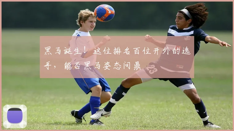 黑马诞生！这位排名百位开外的选手，能否黑马姿态问鼎