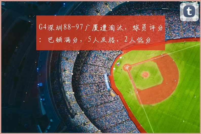 G4深圳88-97广厦遭淘汰，球员评分：巴顿满分，5人及格，2人低分