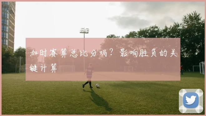 加时赛算总比分吗？影响胜负的关键计算