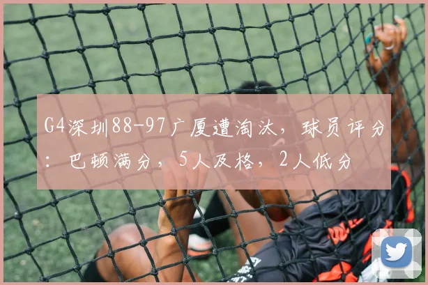 G4深圳88-97广厦遭淘汰,球员评分:巴顿满分,5人及格,2人低分