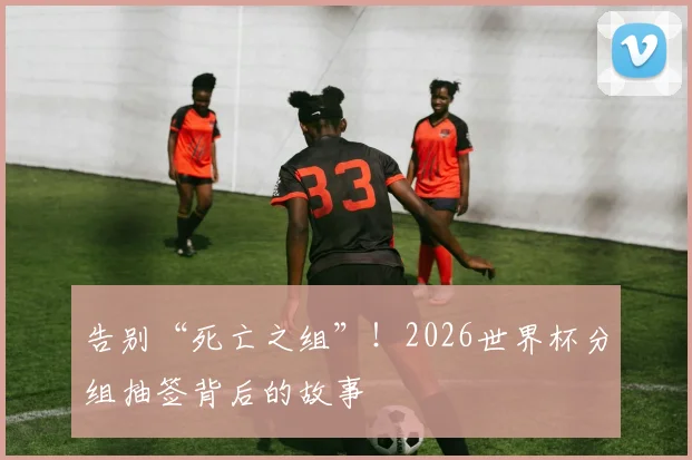 告别“死亡之组”！2026世界杯分组抽签背后的故事