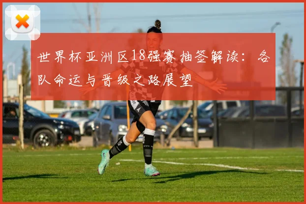 世界杯亚洲区18强赛抽签解读：各队命运与晋级之路展望