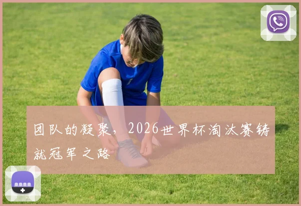 团队的凝聚，2026世界杯淘汰赛铸就冠军之路