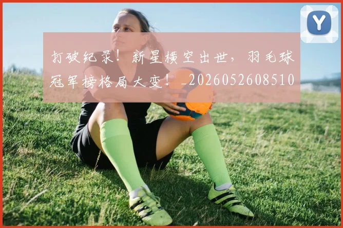 打破纪录！新星横空出世，羽毛球冠军榜格局大变！_20260526085106